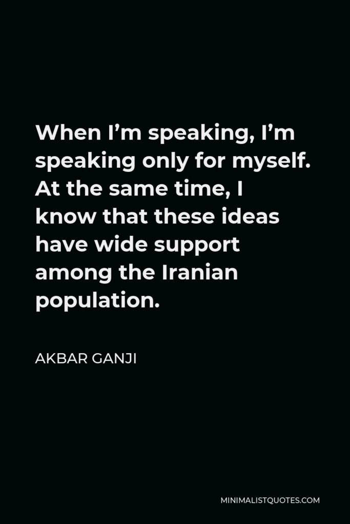 Akbar Ganji Quote - When I’m speaking, I’m speaking only for myself. At the same time, I know that these ideas have wide support among the Iranian population.