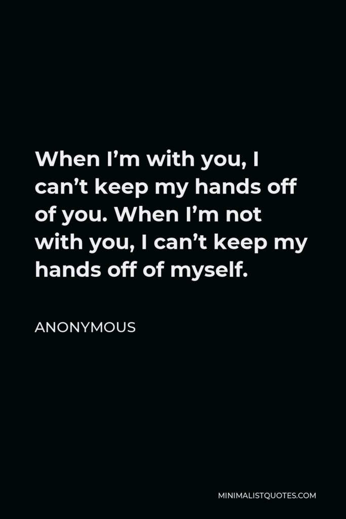 Anonymous Quote - When I’m with you, I can’t keep my hands off of you. When I’m not with you, I can’t keep my hands off of myself.