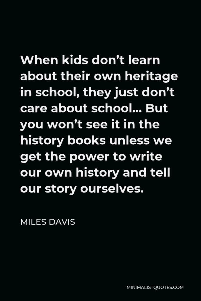 Miles Davis Quote - When kids don’t learn about their own heritage in school, they just don’t care about school… But you won’t see it in the history books unless we get the power to write our own history and tell our story ourselves.