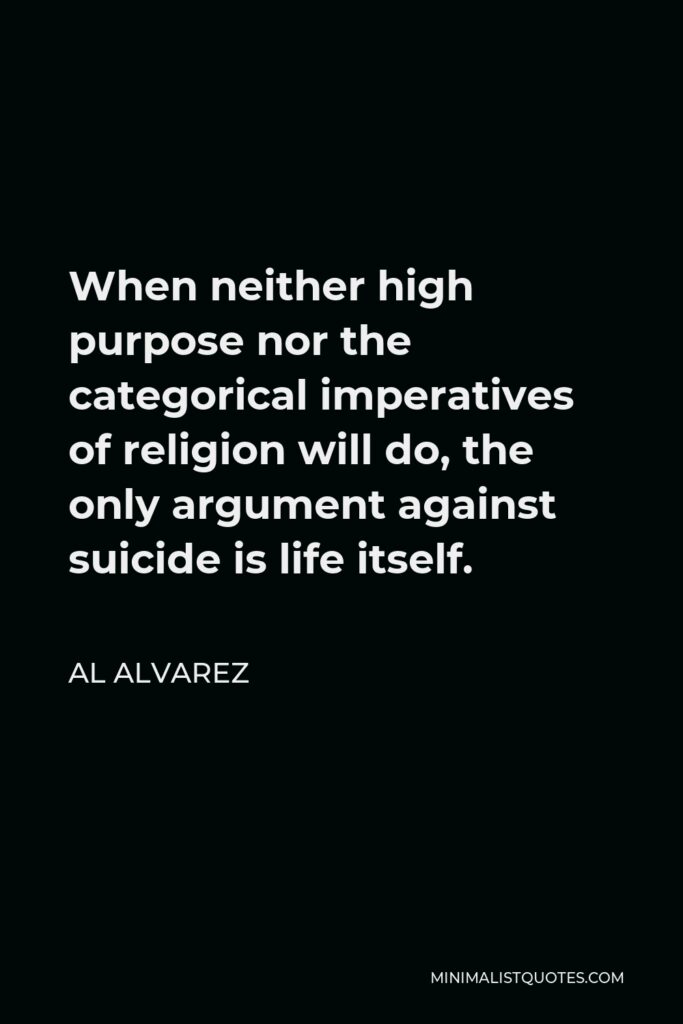 Al Alvarez Quote - When neither high purpose nor the categorical imperatives of religion will do, the only argument against suicide is life itself.