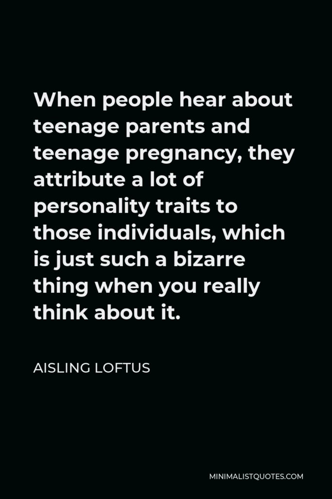 Aisling Loftus Quote - When people hear about teenage parents and teenage pregnancy, they attribute a lot of personality traits to those individuals, which is just such a bizarre thing when you really think about it.