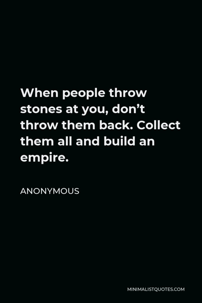 Anonymous Quote - When people throw stones at you, don’t throw them back. Collect them all and build an empire.