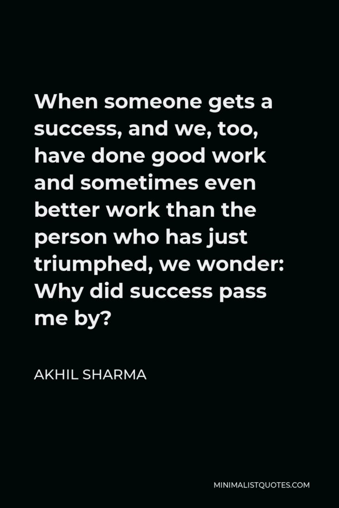 Akhil Sharma Quote - When someone gets a success, and we, too, have done good work and sometimes even better work than the person who has just triumphed, we wonder: Why did success pass me by?