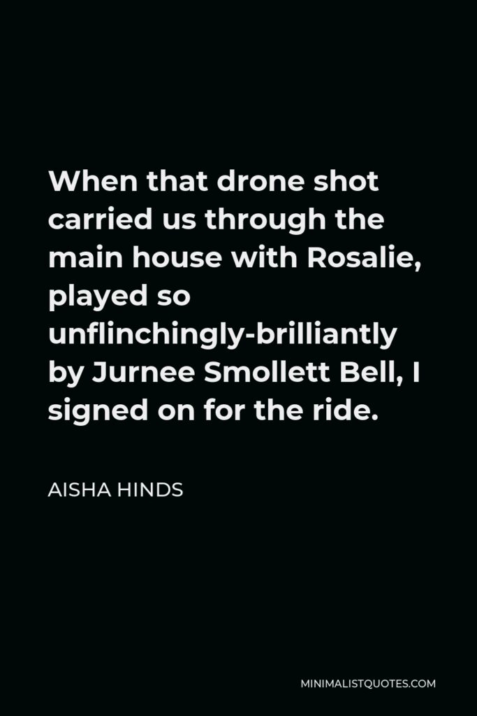 Aisha Hinds Quote - When that drone shot carried us through the main house with Rosalie, played so unflinchingly-brilliantly by Jurnee Smollett Bell, I signed on for the ride.