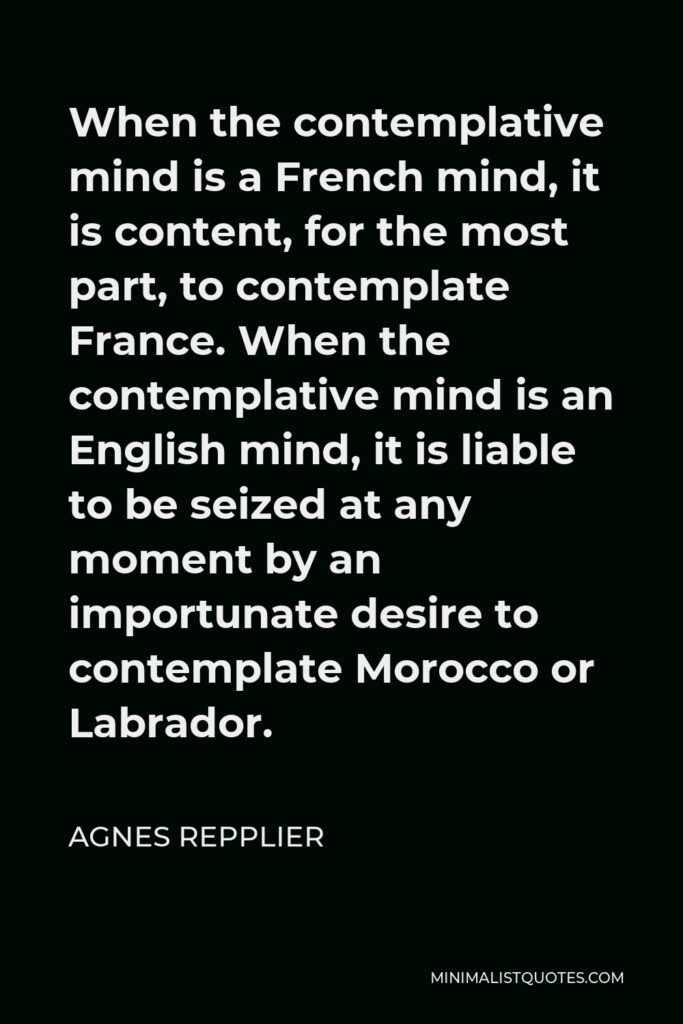 Agnes Repplier Quote - When the contemplative mind is a French mind, it is content, for the most part, to contemplate France. When the contemplative mind is an English mind, it is liable to be seized at any moment by an importunate desire to contemplate Morocco or Labrador.