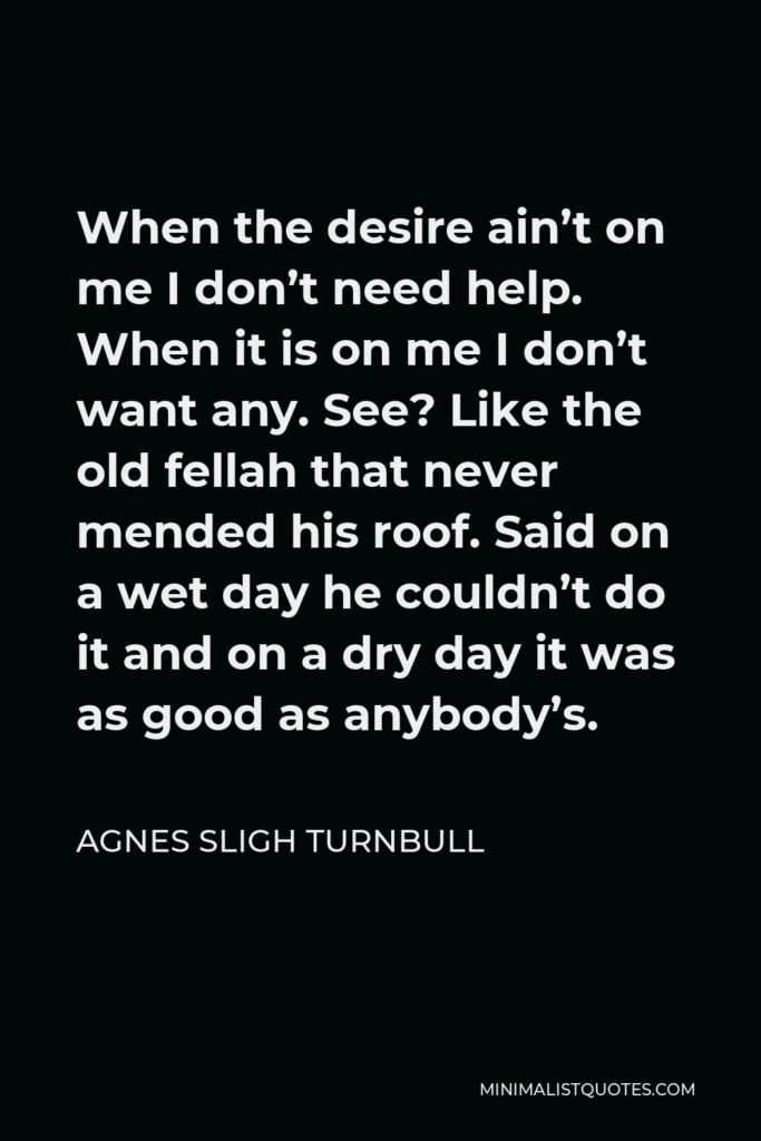 Agnes Sligh Turnbull Quote - When the desire ain’t on me I don’t need help. When it is on me I don’t want any. See? Like the old fellah that never mended his roof. Said on a wet day he couldn’t do it and on a dry day it was as good as anybody’s.