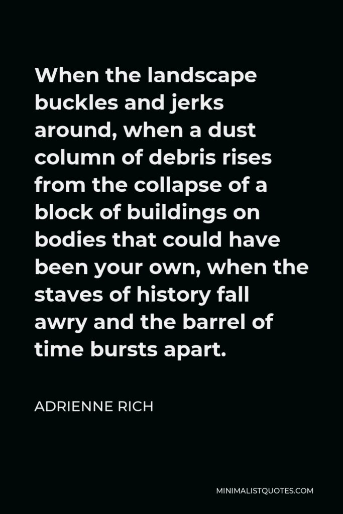 Adrienne Rich Quote - When the landscape buckles and jerks around, when a dust column of debris rises from the collapse of a block of buildings on bodies that could have been your own, when the staves of history fall awry and the barrel of time bursts apart.