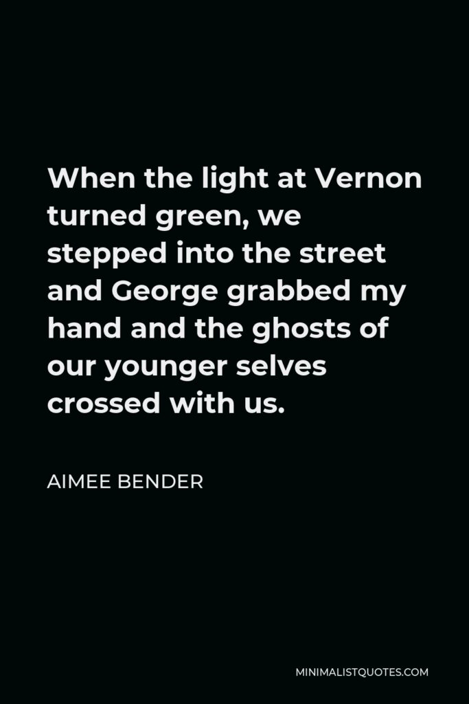 Aimee Bender Quote - When the light at Vernon turned green, we stepped into the street and George grabbed my hand and the ghosts of our younger selves crossed with us.