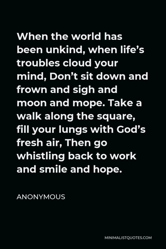 Anonymous Quote - When the world has been unkind, when life’s troubles cloud your mind, Don’t sit down and frown and sigh and moon and mope. Take a walk along the square, fill your lungs with God’s fresh air, Then go whistling back to work and smile and hope.