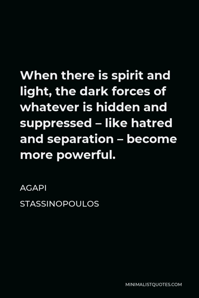 Agapi Stassinopoulos Quote - When there is spirit and light, the dark forces of whatever is hidden and suppressed – like hatred and separation – become more powerful.