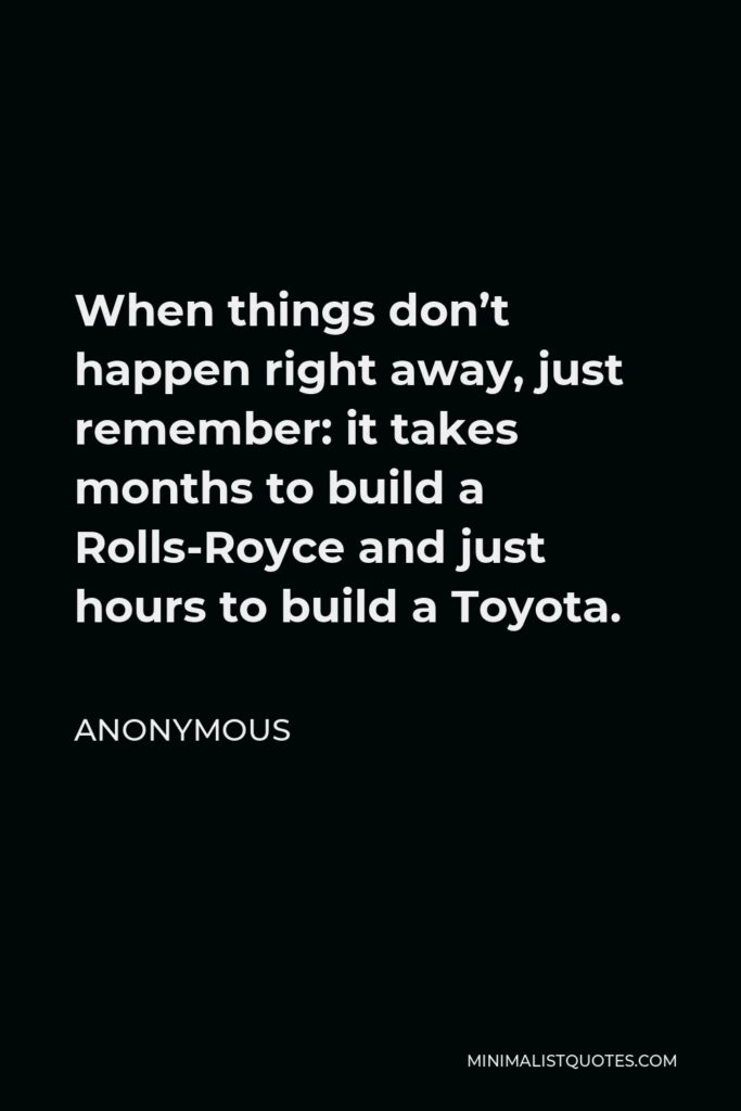 Anonymous Quote - When things don’t happen right away, just remember: it takes months to build a Rolls-Royce and just hours to build a Toyota.