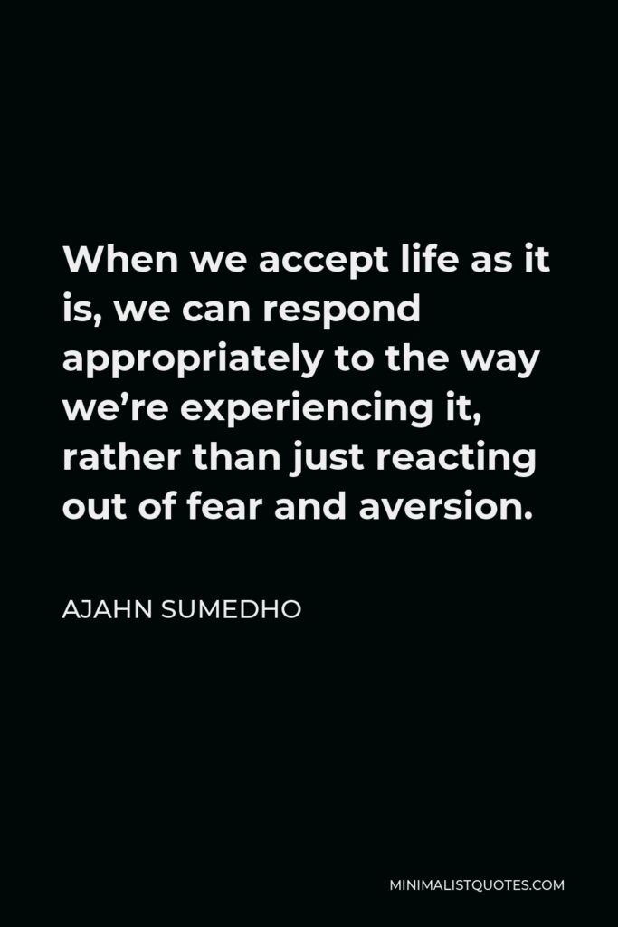 Ajahn Sumedho Quote - When we accept life as it is, we can respond appropriately to the way we’re experiencing it, rather than just reacting out of fear and aversion.