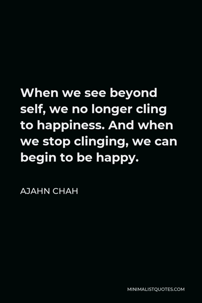 Ajahn Chah Quote - When we see beyond self, we no longer cling to happiness. And when we stop clinging, we can begin to be happy.