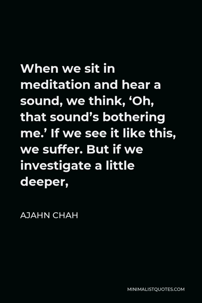 Ajahn Chah Quote - When we sit in meditation and hear a sound, we think, ‘Oh, that sound’s bothering me.’ If we see it like this, we suffer. But if we investigate a little deeper,