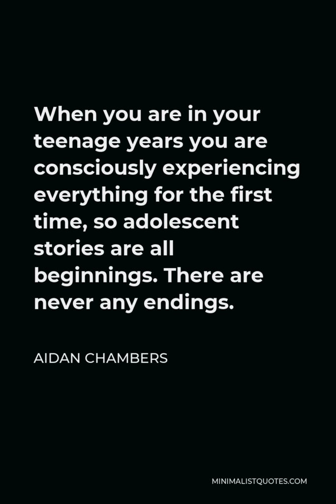 Aidan Chambers Quote - When you are in your teenage years you are consciously experiencing everything for the first time, so adolescent stories are all beginnings. There are never any endings.