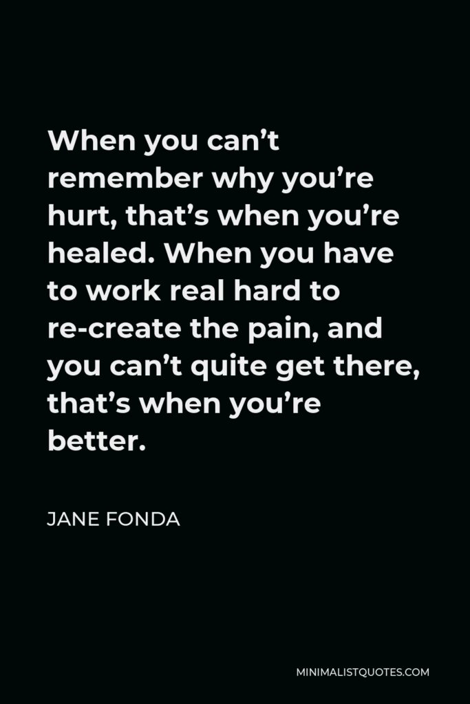 Jane Fonda Quote - When you can’t remember why you’re hurt, that’s when you’re healed. When you have to work real hard to re-create the pain, and you can’t quite get there, that’s when you’re better.