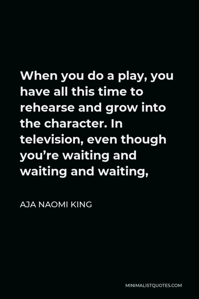 Aja Naomi King Quote - When you do a play, you have all this time to rehearse and grow into the character. In television, even though you’re waiting and waiting and waiting,