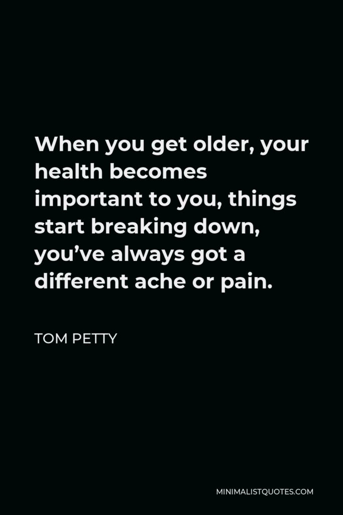 Tom Petty Quote - When you get older, your health becomes important to you, things start breaking down, you’ve always got a different ache or pain.