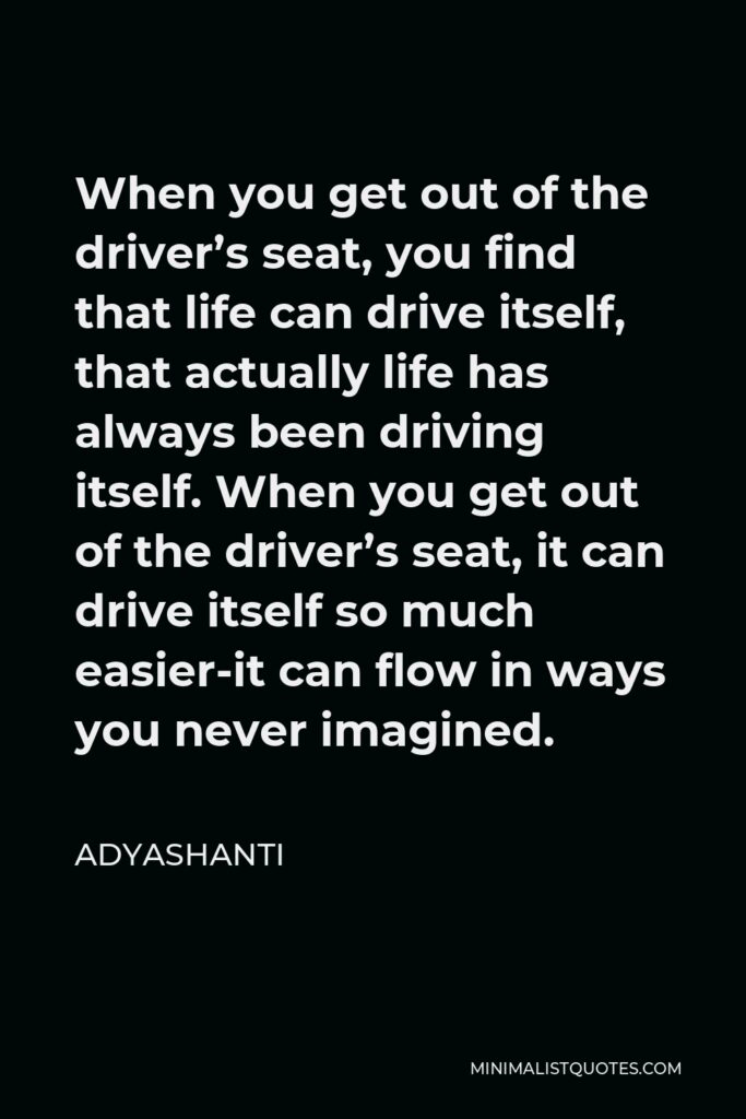 Adyashanti Quote - When you get out of the driver’s seat, you find that life can drive itself, that actually life has always been driving itself. When you get out of the driver’s seat, it can drive itself so much easier-it can flow in ways you never imagined.
