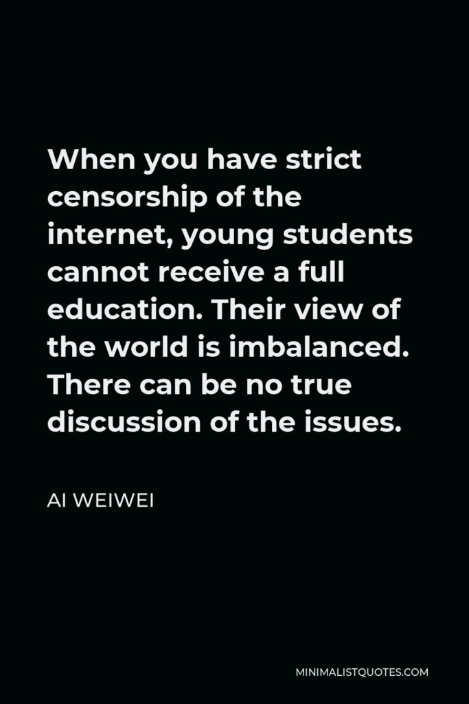 Ai Weiwei Quote - When you have strict censorship of the internet, young students cannot receive a full education. Their view of the world is imbalanced. There can be no true discussion of the issues.
