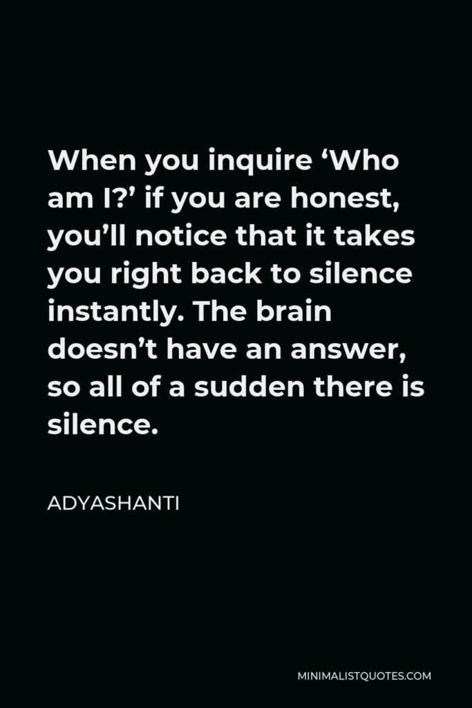 Adyashanti Quote - When you inquire ‘Who am I?’ if you are honest, you’ll notice that it takes you right back to silence instantly. The brain doesn’t have an answer, so all of a sudden there is silence.