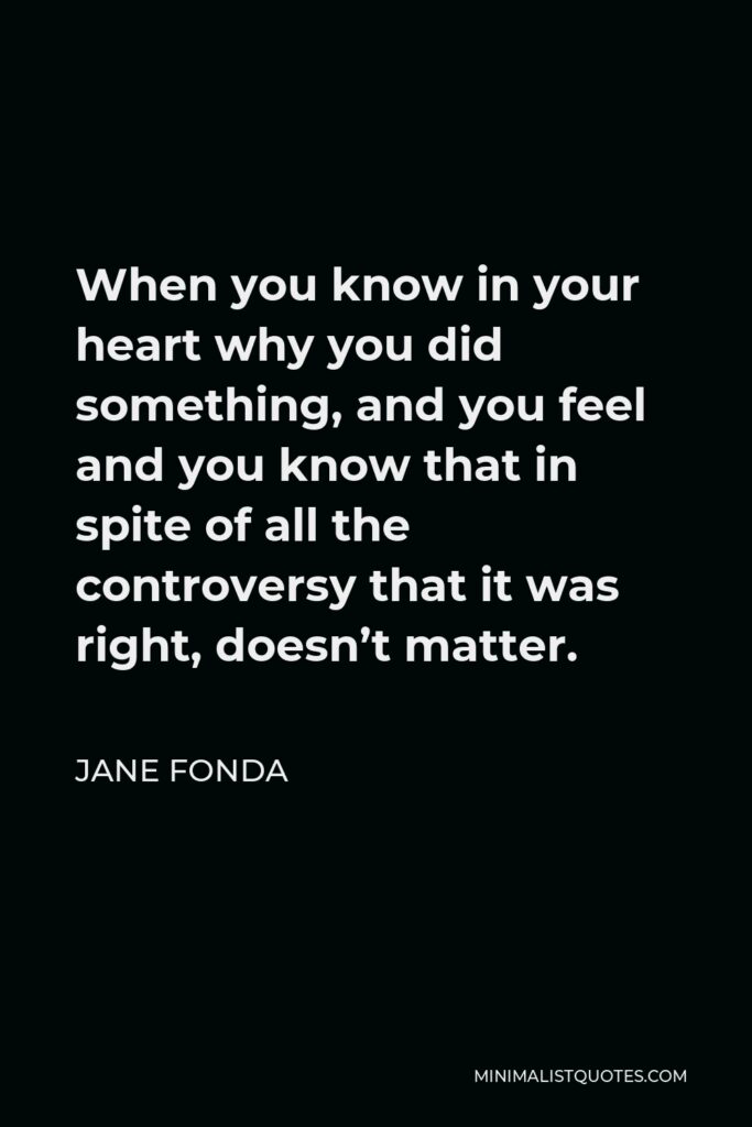 Jane Fonda Quote - When you know in your heart why you did something, and you feel and you know that in spite of all the controversy that it was right, doesn’t matter.