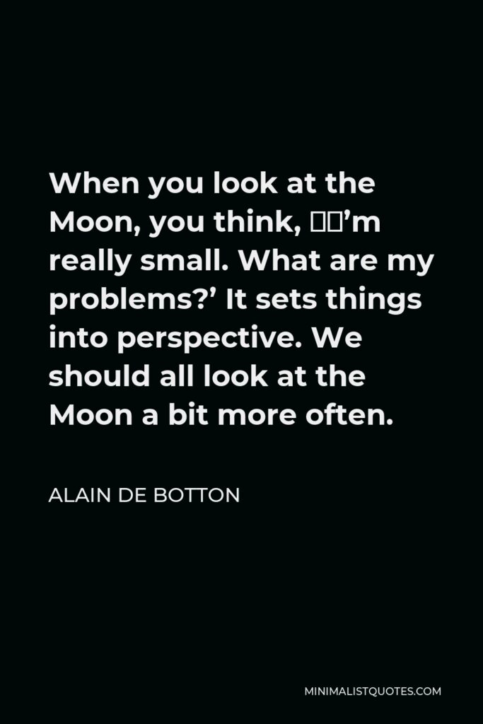 Alain de Botton Quote - When you look at the Moon, you think, ‘I’m really small. What are my problems?’ It sets things into perspective. We should all look at the Moon a bit more often.