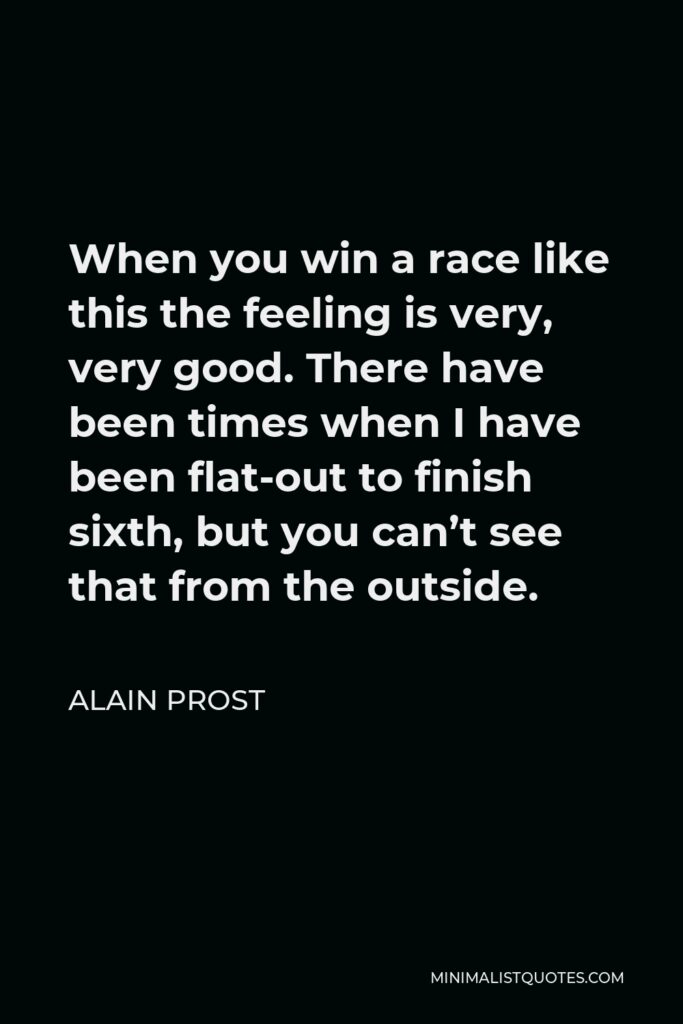 Alain Prost Quote - When you win a race like this the feeling is very, very good. There have been times when I have been flat-out to finish sixth, but you can’t see that from the outside.