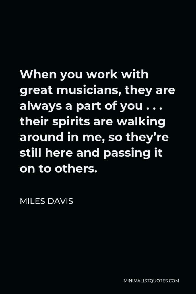 Miles Davis Quote - When you work with great musicians, they are always a part of you . . . their spirits are walking around in me, so they’re still here and passing it on to others.
