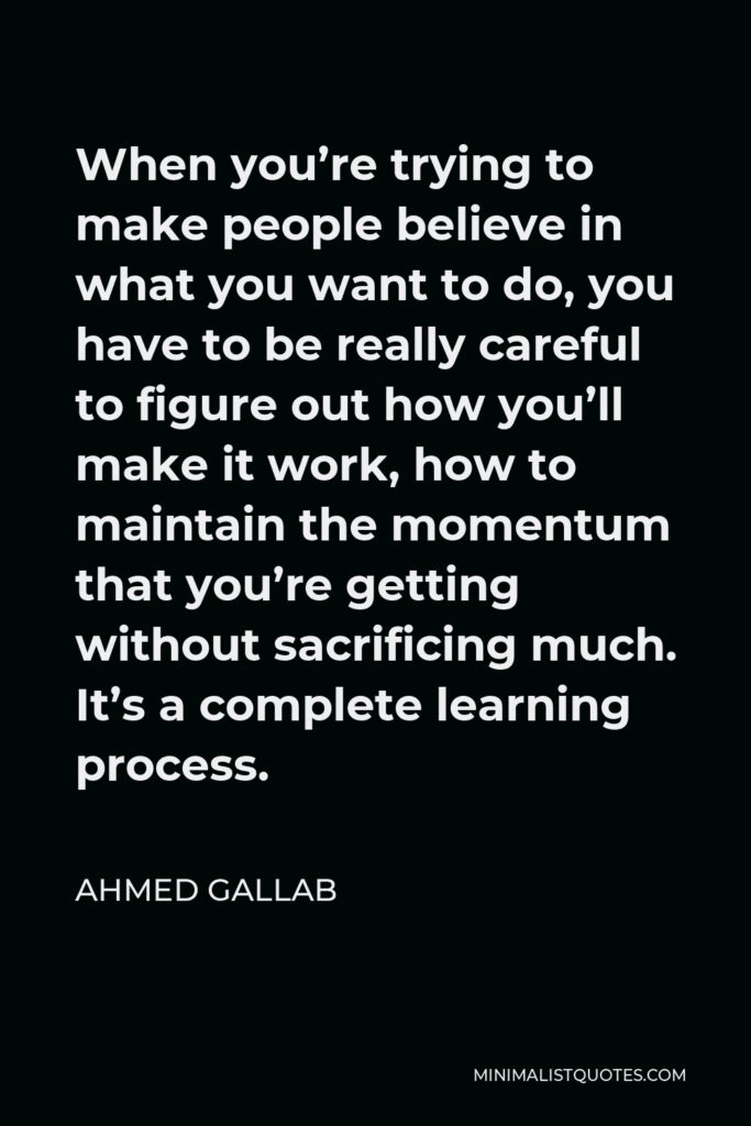 Ahmed Gallab Quote - When you’re trying to make people believe in what you want to do, you have to be really careful to figure out how you’ll make it work, how to maintain the momentum that you’re getting without sacrificing much. It’s a complete learning process.