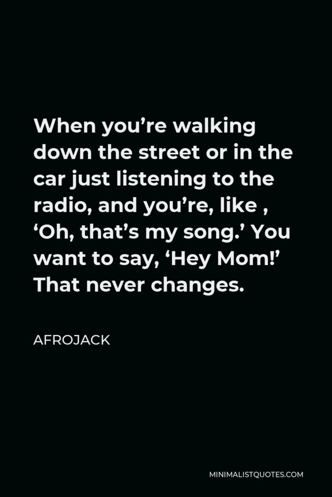 Afrojack Quote - When you’re walking down the street or in the car just listening to the radio, and you’re, like , ‘Oh, that’s my song.’ You want to say, ‘Hey Mom!’ That never changes.