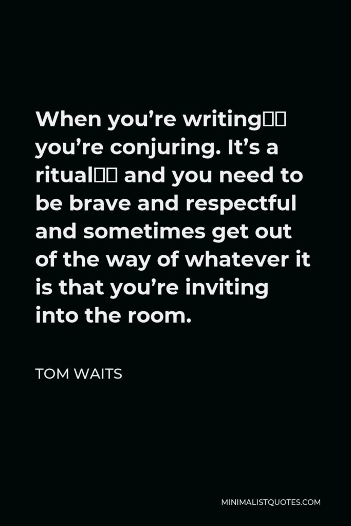 Tom Waits Quote - When you’re writing‚ you’re conjuring. It’s a ritual‚ and you need to be brave and respectful and sometimes get out of the way of whatever it is that you’re inviting into the room.