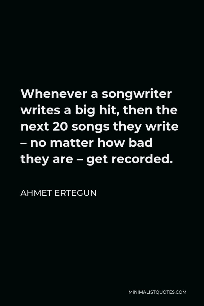 Ahmet Ertegun Quote - Whenever a songwriter writes a big hit, then the next 20 songs they write – no matter how bad they are – get recorded.