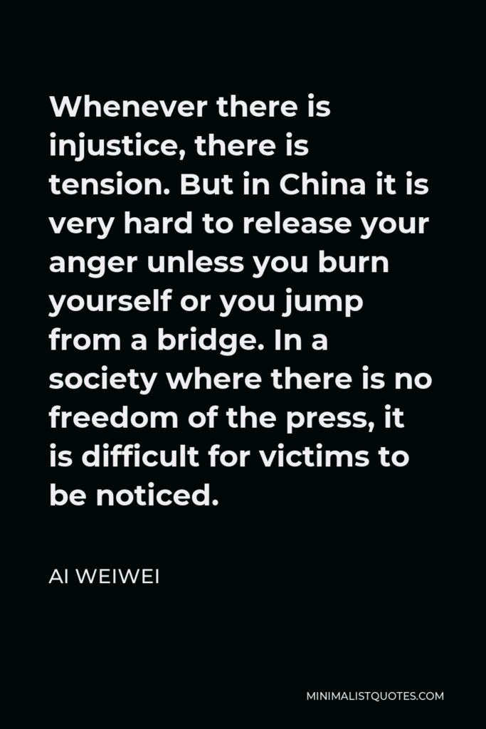Ai Weiwei Quote - Whenever there is injustice, there is tension. But in China it is very hard to release your anger unless you burn yourself or you jump from a bridge. In a society where there is no freedom of the press, it is difficult for victims to be noticed.