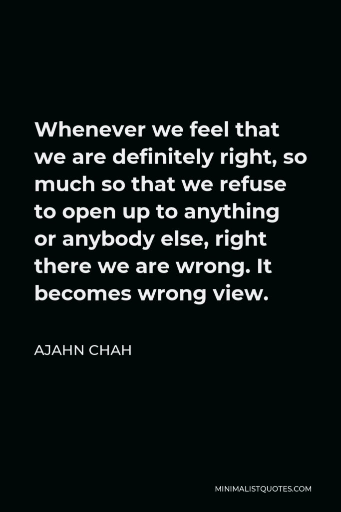 Ajahn Chah Quote - Whenever we feel that we are definitely right, so much so that we refuse to open up to anything or anybody else, right there we are wrong. It becomes wrong view.