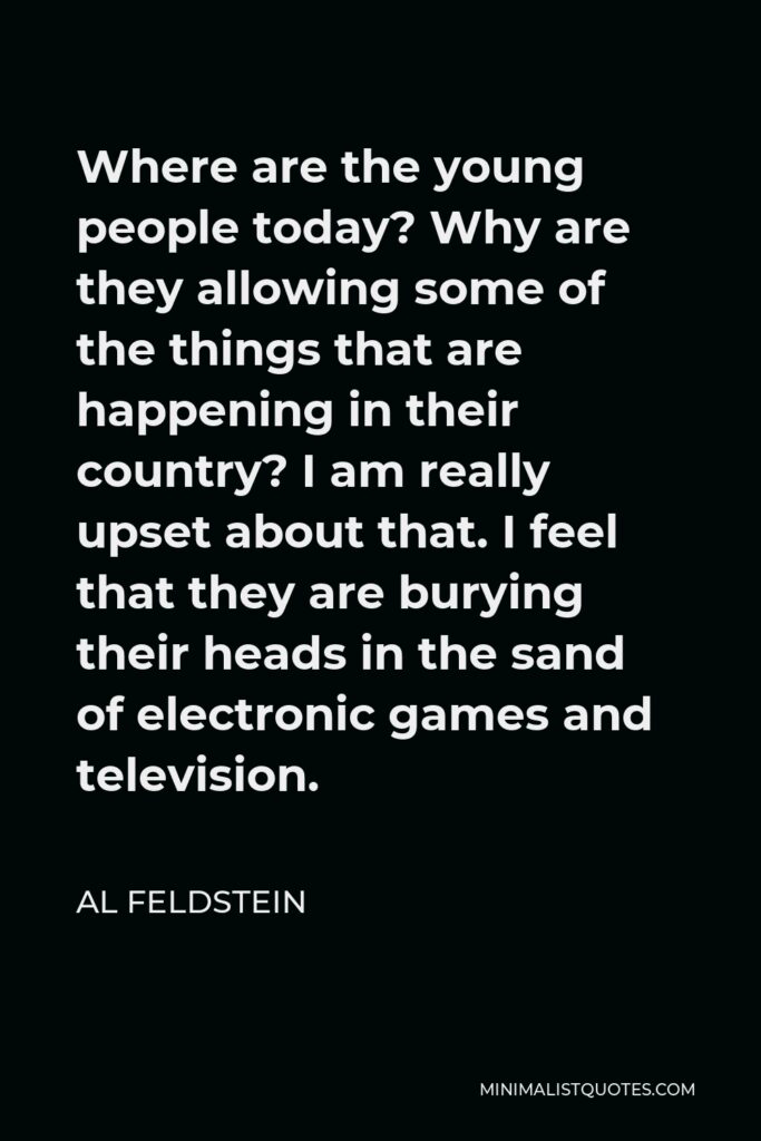 Al Feldstein Quote - Where are the young people today? Why are they allowing some of the things that are happening in their country? I am really upset about that. I feel that they are burying their heads in the sand of electronic games and television.