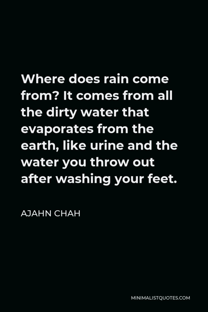 Ajahn Chah Quote - Where does rain come from? It comes from all the dirty water that evaporates from the earth, like urine and the water you throw out after washing your feet.