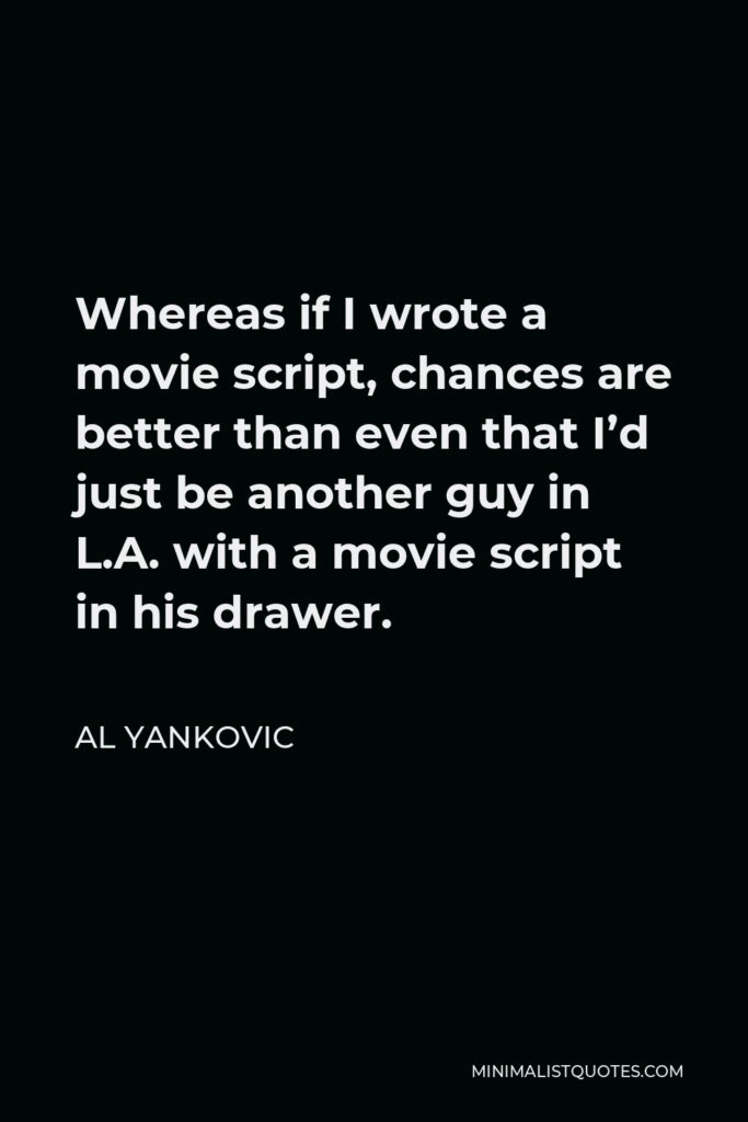 Al Yankovic Quote - Whereas if I wrote a movie script, chances are better than even that I’d just be another guy in L.A. with a movie script in his drawer.