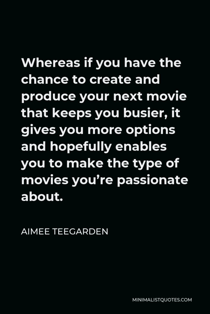 Aimee Teegarden Quote - Whereas if you have the chance to create and produce your next movie that keeps you busier, it gives you more options and hopefully enables you to make the type of movies you’re passionate about.
