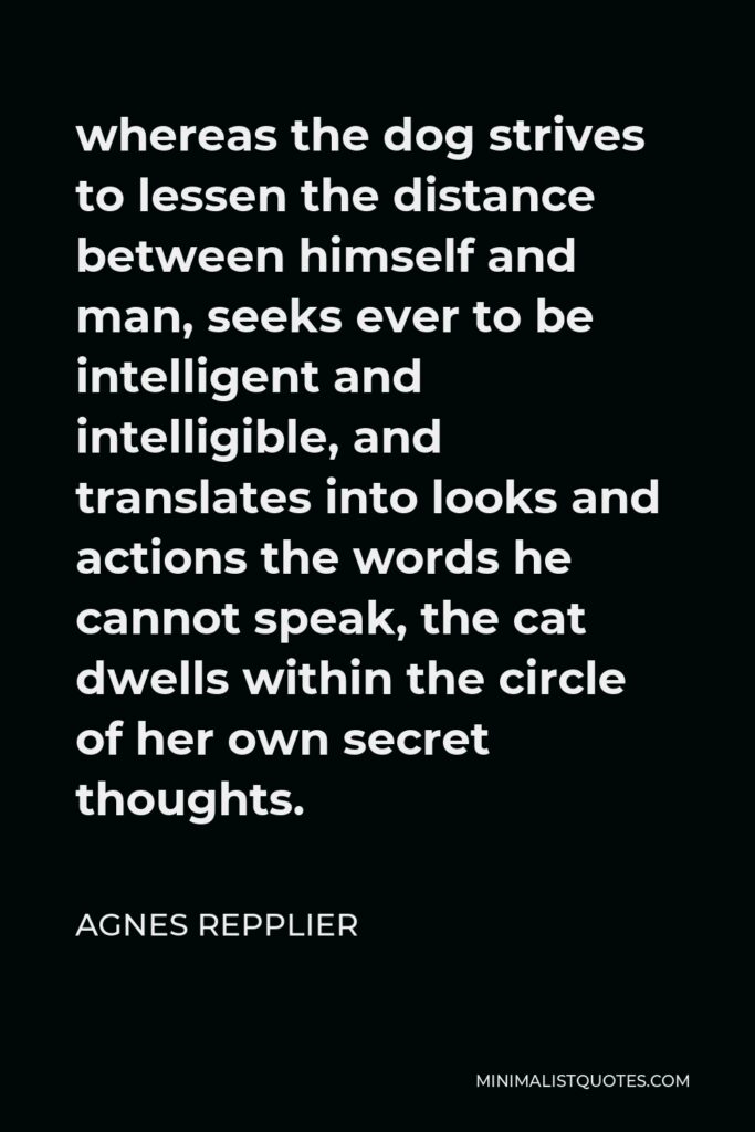 Agnes Repplier Quote - whereas the dog strives to lessen the distance between himself and man, seeks ever to be intelligent and intelligible, and translates into looks and actions the words he cannot speak, the cat dwells within the circle of her own secret thoughts.