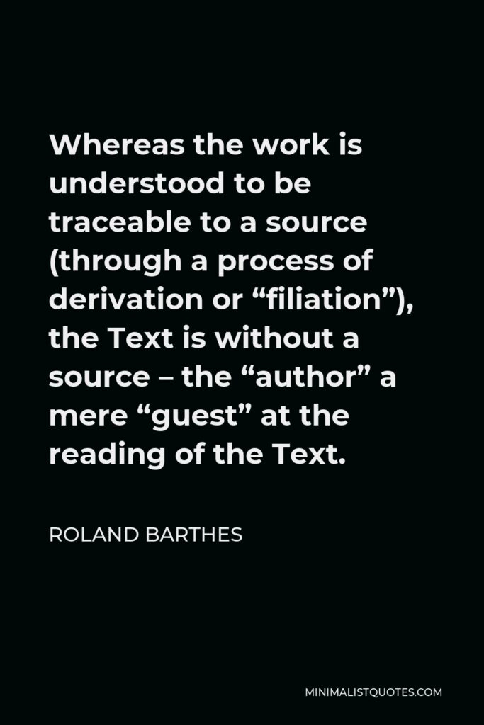 Roland Barthes Quote - Whereas the work is understood to be traceable to a source (through a process of derivation or “filiation”), the Text is without a source – the “author” a mere “guest” at the reading of the Text.
