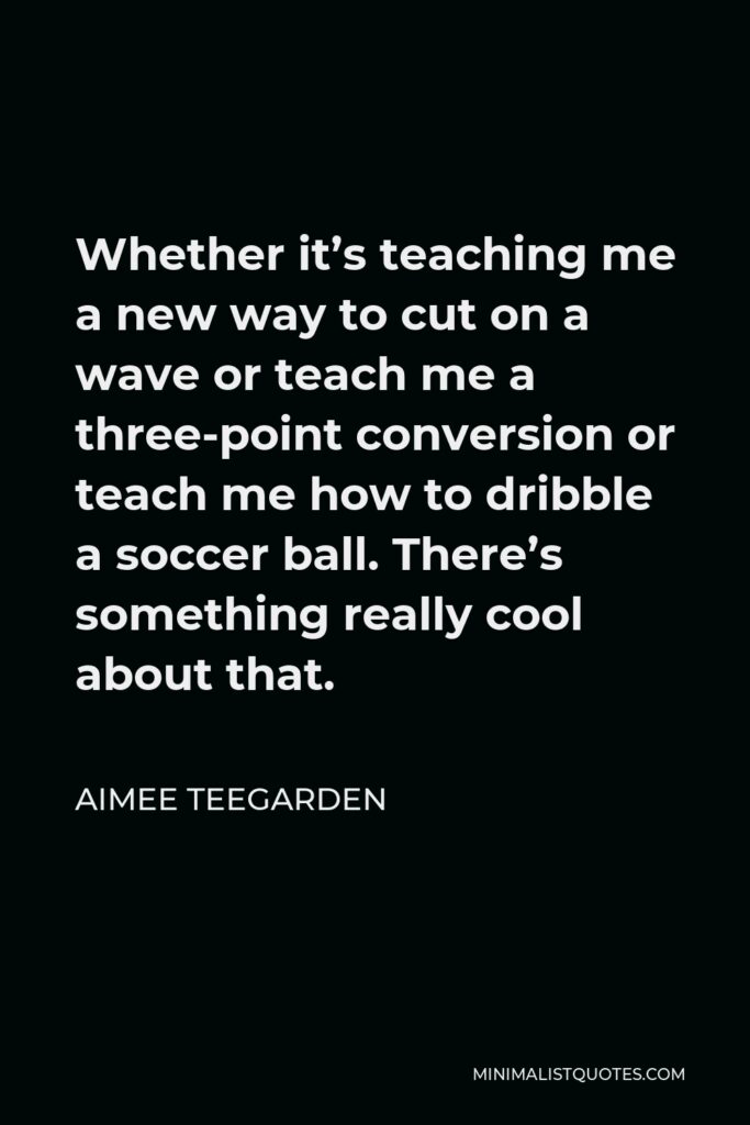 Aimee Teegarden Quote - Whether it’s teaching me a new way to cut on a wave or teach me a three-point conversion or teach me how to dribble a soccer ball. There’s something really cool about that.