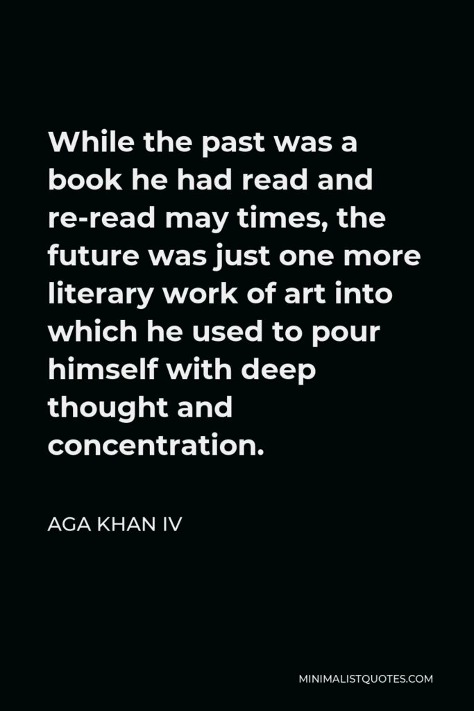 Aga Khan IV Quote - While the past was a book he had read and re-read may times, the future was just one more literary work of art into which he used to pour himself with deep thought and concentration.