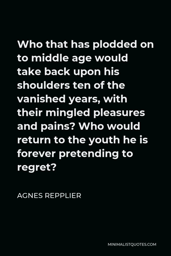 Agnes Repplier Quote - Who that has plodded on to middle age would take back upon his shoulders ten of the vanished years, with their mingled pleasures and pains? Who would return to the youth he is forever pretending to regret?