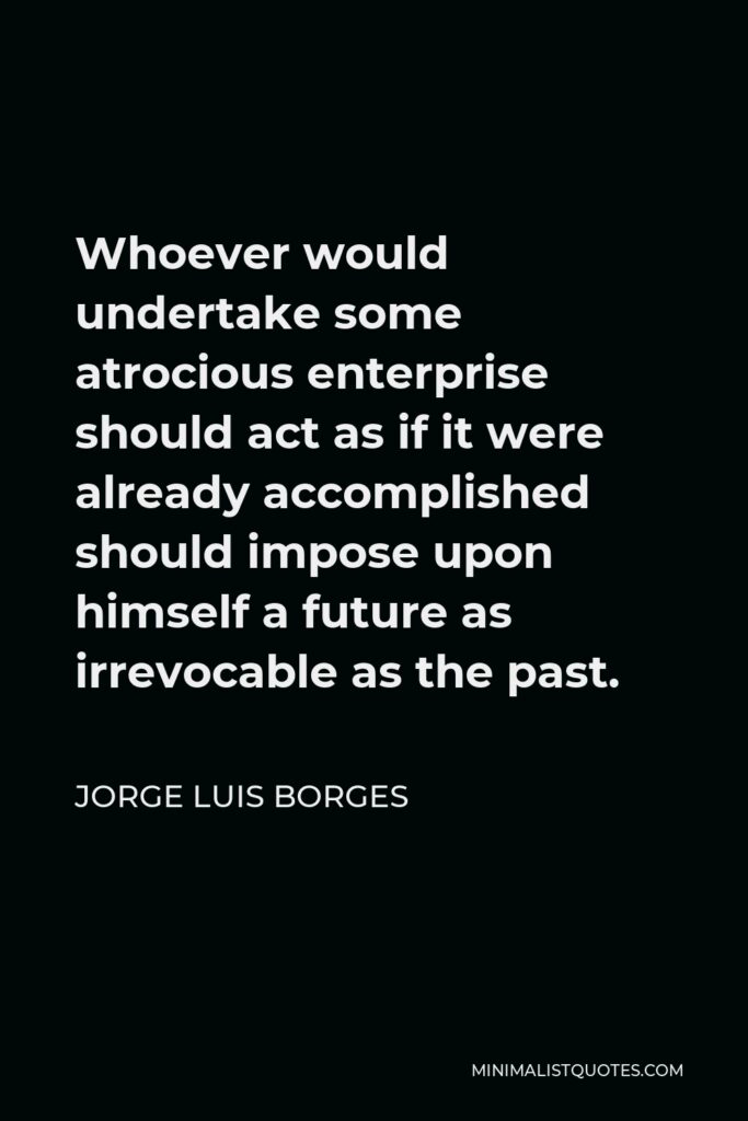 Jorge Luis Borges Quote - Whoever would undertake some atrocious enterprise should act as if it were already accomplished should impose upon himself a future as irrevocable as the past.