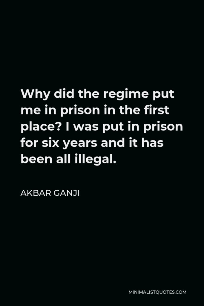 Akbar Ganji Quote - Why did the regime put me in prison in the first place? I was put in prison for six years and it has been all illegal.