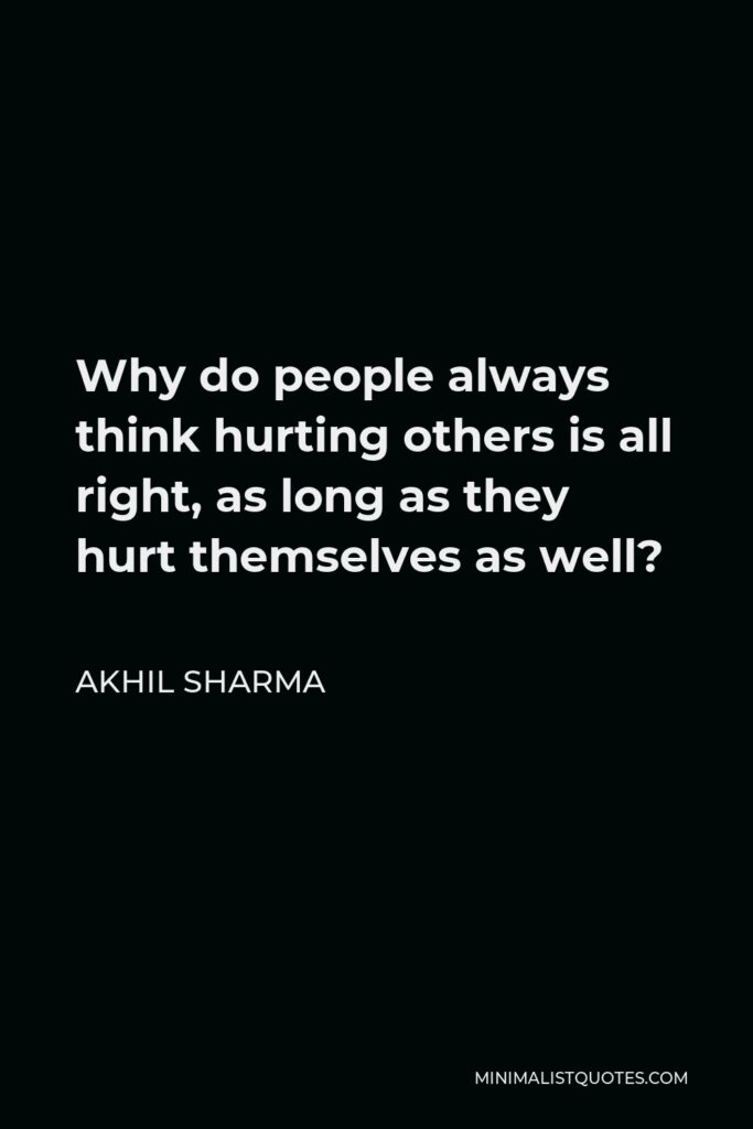 Akhil Sharma Quote - Why do people always think hurting others is all right, as long as they hurt themselves as well?