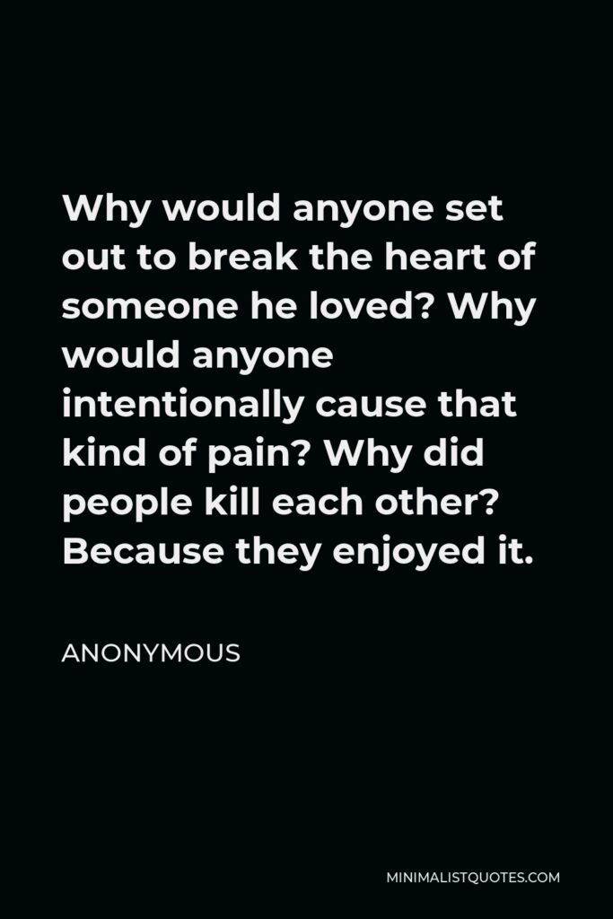 Anonymous Quote - Why would anyone set out to break the heart of someone he loved? Why would anyone intentionally cause that kind of pain? Why did people kill each other? Because they enjoyed it.