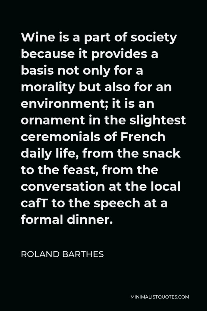 Roland Barthes Quote - Wine is a part of society because it provides a basis not only for a morality but also for an environment; it is an ornament in the slightest ceremonials of French daily life, from the snack to the feast, from the conversation at the local cafT to the speech at a formal dinner.