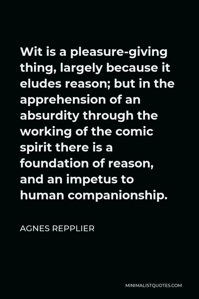 Agnes Repplier Quote - Wit is a pleasure-giving thing, largely because it eludes reason; but in the apprehension of an absurdity through the working of the comic spirit there is a foundation of reason, and an impetus to human companionship.